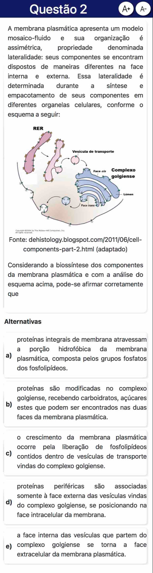 A+ A-
A membrana plasmática apresenta um modelo
mosaico-fluido e sua organização é
assimétrica, propriedade denominada
lateralidade: seus componentes se encontram
dispostos de maneiras diferentes na face
interna e externa. Essa lateralidade é
determinada durante a síntese e
empacotamento de seus componentes em
diferentes organelas celulares, conforme o
esquema a seguir:
Fonte: dehistology.blogspot.com/2011/06/cell-
components-part-2.html (adaptado)
Considerando a biossíntese dos componentes
da membrana plasmática e com a análise do
esquema acima, pode-se afirmar corretamente
que
Alternativas
proteínas integrais de membrana atravessam
a porção hidrofóbica da membrana
a) plasmática, composta pelos grupos fosfatos
dos fosfolipídeos.
proteínas são modificadas no complexo
golgiense, recebendo carboidratos, açúcares
b) estes que podem ser encontrados nas duas
faces da membrana plasmática.
o crescimento da membrana plasmática
ocorre pela liberação de fosfolipídeos
c) contidos dentro de vesículas de transporte
vindas do complexo golgiense.
proteínas periféricas são associadas
somente à face externa das vesículas vindas
d) do complexo golgiense, se posicionando na
face intracelular da membrana.
a face interna das vesículas que partem do
e) complexo golgiense se torna a face
extracelular da membrana plasmática.