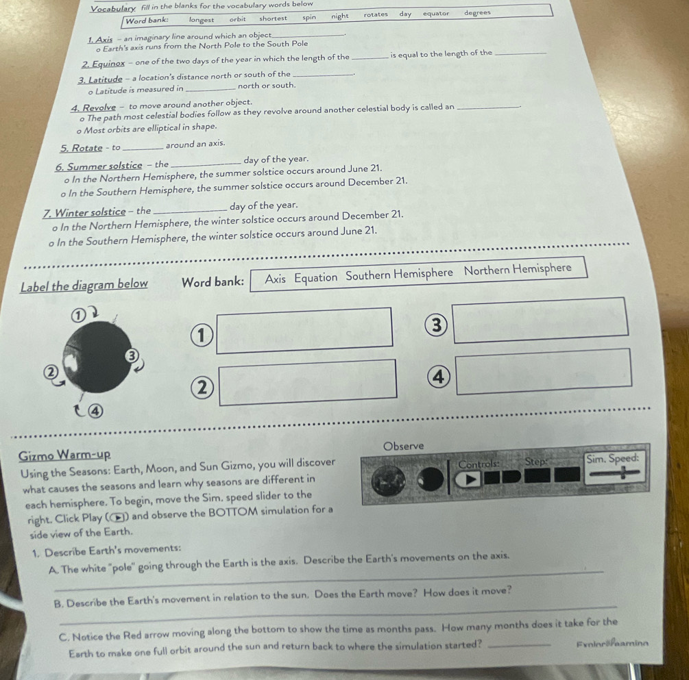 Vocabulary fill in the blanks for the vocabulary words below 
Word bank: longest orbit shortest spin night rotates day equator degrees 
1. Axis - an imaginary line around which an object_ 
o Earth's axis runs from the North Pole to the South Pole 
2. Equinox - one of the two days of the year in which the length of the _is equal to the length of the_ 
3. Latitude - a location's distance north or south of the_ 
o Latitude is measured in _north or south. 
4. Revolve - to move around another object. 
o The path most celestial bodies follow as they revolve around another celestial body is called an_ 
o Most orbits are elliptical in shape. 
5. Rotate - to _around an axis. 
6. Summer solstice - the _day of the year. 
o In the Northern Hemisphere, the summer solstice occurs around June 21. 
o In the Southern Hemisphere, the summer solstice occurs around December 21. 
7. Winter solstice - the _day of the year. 
o In the Northern Hemisphere, the winter solstice occurs around December 21. 
o In the Southern Hemisphere, the winter solstice occurs around June 21. 
Label the diagram below Word bank: Axis Equation Southern Hemisphere Northern Hemisphere 
1 
③ 
② 
④ 
Gizmo Warm-up Observe 
Using the Seasons: Earth, Moon, and Sun Gizmo, you will discover Step Sim. Speed: 
what causes the seasons and learn why seasons are different in Controls: 
each hemisphere. To begin, move the Sim. speed slider to the 
right. Click Play () and observe the BOTTOM simulation for a 
side view of the Earth. 
1. Describe Earth's movements: 
_ 
A. The white "pole'' going through the Earth is the axis. Describe the Earth's movements on the axis. 
_ 
B. Describe the Earth's movement in relation to the sun. Does the Earth move? How does it move? 
C. Notice the Red arrow moving along the bottom to show the time as months pass. How many months does it take for the 
Earth to make one full orbit around the sun and return back to where the simulation started? _Exinräfaaming