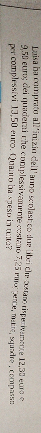 Luisa ha comprato all’inizio dell’anno scolastico due libri che costano rispettivamente 12,30 euro e
9,50 euro; dei quaderni che complessivamente costano 7,25 euro; penne, matite, squadre , compasso 
per complessivi 13,50 euro. Quanto ha speso in tutto?