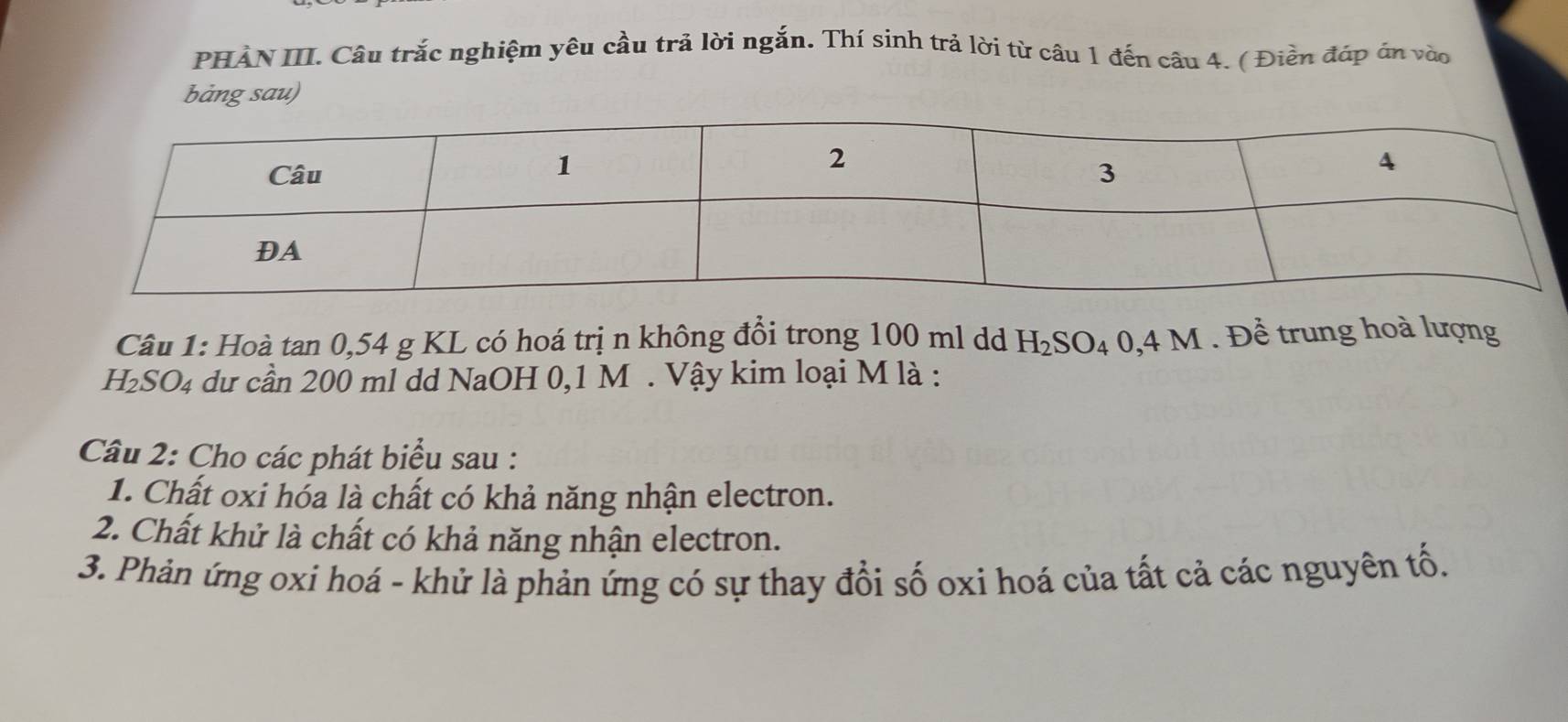 PHẢN III. Câu trắc nghiệm yêu cầu trả lời ngắn. Thí sinh trả lời từ câu 1 đến câu 4. ( Điền đáp án vào 
bàng sau) 
Câu 1: Hoà tan 0,54 g KL có hoá trị n không đổi trong 100 ml dd H_2SO_4 0,4M. Để trung hoà lượng
H_2SO_4 dư cần 200 ml dd NaOH 0,1 M. Vậy kim loại M là : 
Câu 2: Cho các phát biểu sau : 
1. Chất oxi hóa là chất có khả năng nhận electron. 
2. Chất khử là chất có khả năng nhận electron. 
3. Phản ứng oxi hoá - khử là phản ứng có sự thay đổi số oxi hoá của tất cả các nguyên tố.