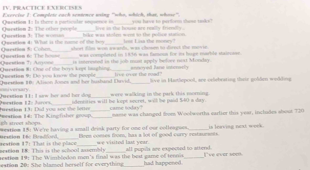 PRACTICE EXERCISES 
Exercise 1: Complete each sentence using "who, which, that, whose". 
Question 1: Is there a particular sequence in _you have to perform these tasks? 
Question 2: The other people_ live in the house are really friendly.. 
Question 3: The woman_ bike was stolen went to the police station. 
Question 4: What is the name of the boy_ lent Lisa the money? 
Question 5: Cohen._ short film won awards, was chosen to direct the movie. 
Question 6: The house_ was completed in 1856 was famous for its huge marble staircase. 
Question 7: Anyone_ is interested in the job must apply before next Monday. 
Question 8: One of the boys kept laughing._ annoyed Jane intensely 
Question 9: Do you know the people_ live over the road? 
Question 10: Alison Jones and her husband David,_ live in Hartlepool, are celebrating their golden wedding 
nniversary. 
Question 11: I saw her and her dog _were walking in the park this morning. 
Question 12: Jurors,_ identities will be kept secret, will be paid $40 a day. 
uestion 13: Did you see the letter came today? 
Juestion 14: The Kingfisher group,_ _name was changed from Woolworths earlier this year, includes about 720
gh street shops. 
uestion 15: We're having a small drink party for one of our colleagues,_ is leaving next week. 
uestion 16: Bradford,_ Bren comes from, has a lot of good curry restaurants. 
uestion 17: That is the place_ we visited last year. 
estion 18: This is the school assembly_ all pupils are expected to attend. 
estion 19: The Wimbledon men’s final was the best game of tennis_ I've ever seen. 
estion 20: She blamed herself for everything_ had happened.