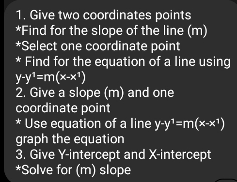 Give two coordinates points
*Find for the slope of the line (m)
*Select one coordinate point
* Find for the equation of a line using
y-y^1=m(x-x^1)
2. Give a slope (m) and one
coordinate point
* Use equation of a line y-y^1=m(x-x^1)
graph the equation
3. Give Y-intercept and X-intercept
*Solve for (m) slope