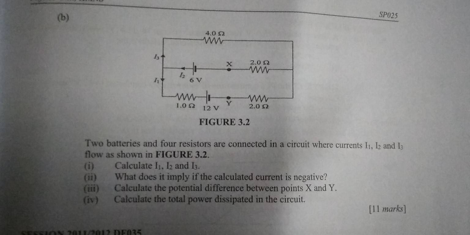 SP025
Two batteries and four resistors are connected in a circuit where currents I₁, I₂ and I_3
flow as shown in FIGURE 3.2.
(i) Calculate I1, I2 and I₃.
(ii) What does it imply if the calculated current is negative?
(iii) Calculate the potential difference between points X and Y.
(iv) Calculate the total power dissipated in the circuit.
[11 marks]
SESS1óN 20112012 DF035