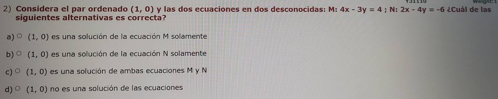 Considera el par ordenado (1,0) y las dos ecuaciones en dos desconocidas: M: 4x-3y=4;N: 2x-4y=-6 ¿Cuál de las
siguientes alternativas es correcta?
a) (1,0) es una solución de la ecuación M solamente
b) (1,0) es una solución de la ecuación N solamente
c) (1,0) es una solución de ambas ecuaciones M y N
d) (1,0) no es una solución de las ecuaciones