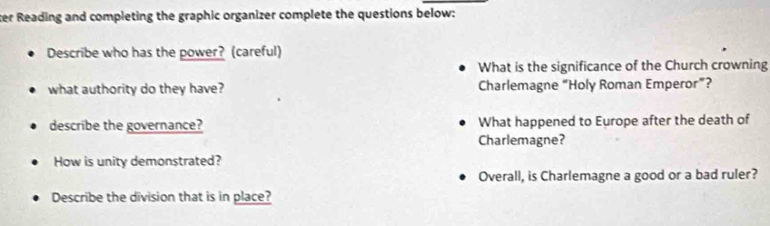 ter Reading and completing the graphic organizer complete the questions below: 
Describe who has the power? (careful) 
What is the significance of the Church crowning 
what authority do they have? Charlemagne “Holy Roman Emperor”? 
describe the governance? What happened to Europe after the death of 
Charlemagne? 
How is unity demonstrated? 
Overall, is Charlemagne a good or a bad ruler? 
Describe the division that is in place?