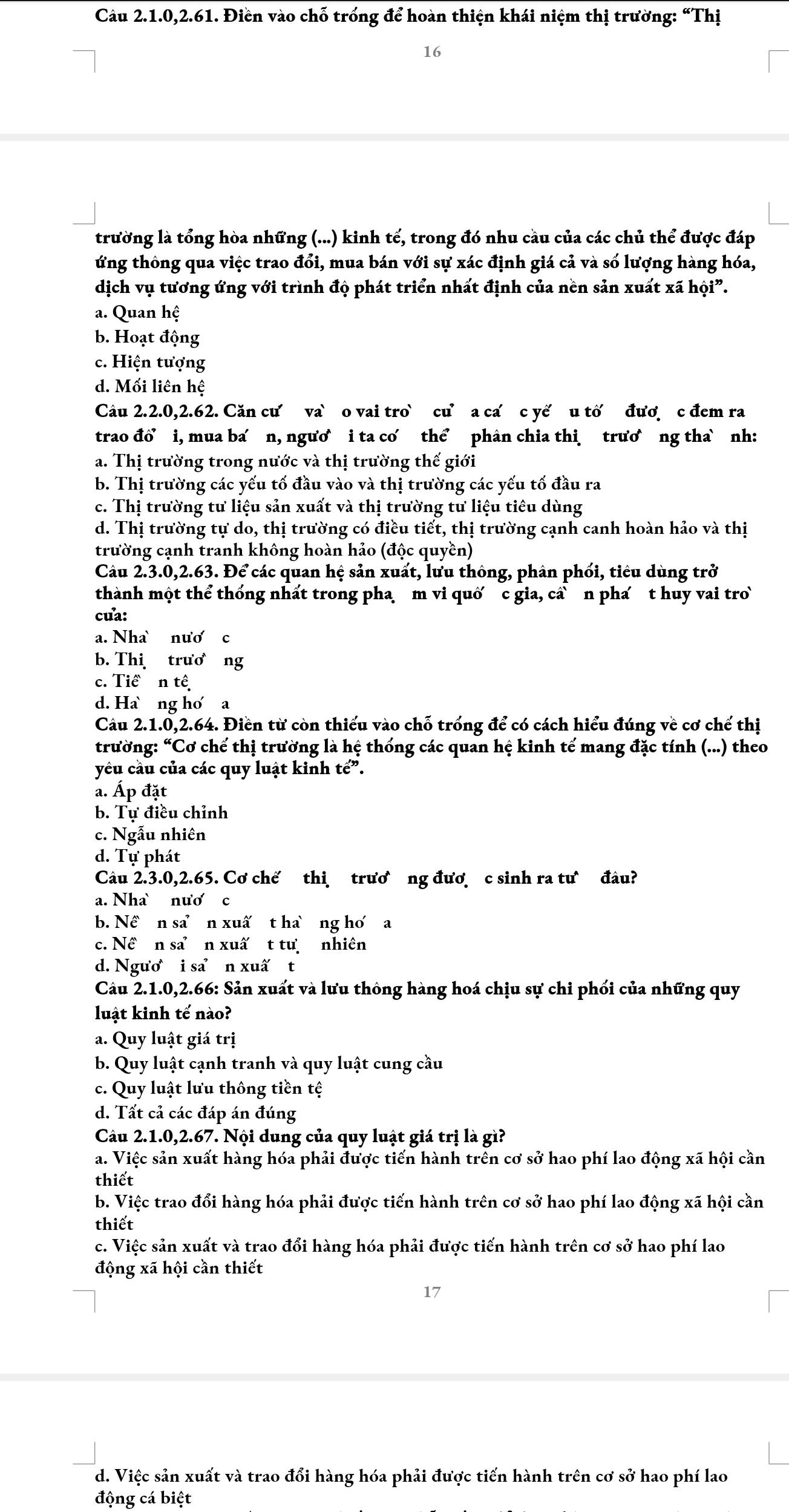 Câu 2.1.0,2.61. Điền vào chỗ trống để hoàn thiện khái niệm thị trường: “Thị
16
trường là tổng hòa những (...) kinh tế, trong đó nhu cầu của các chủ thể được đáp
ứng thông qua việc trao đổi, mua bán với sự xác định giá cả và số lượng hàng hóa,
dịch vụ tương ứng với trình độ phát triển nhất định của nền sản xuất xã hội”.
a. Quan hệ
b. Hoạt động
c. Hiện tượng
d. Mối liên hệ
Câu 2.2.0,2.62. Căn cư va` o vai tro` cư’ a ca c yế u tố đượ c đem ra
trao đổ’ i, mua ba n, ngươ i ta cơ thể phân chia thi trương tha`nh:
a. Thị trường trong nước và thị trường thế giới
b. Thị trường các yếu tố đầu vào và thị trường các yếu tố đầu ra
c. Thị trường tư liệu sản xuất và thị trường tư liệu tiêu dùng
d. Thị trường tự do, thị trường có điều tiết, thị trường cạnh canh hoàn hảo và thị
trường cạnh tranh không hoàn hảo (độc quyền)
Câu 2.3.0,2.63. Để các quan hệ sản xuất, lưu thông, phân phối, tiêu dùng trở
thành một thể thống nhất trong pha m vi quố c gia, câ` n phá t huy vai tro
cưa:
a. Nha nươ c
b. Thi  trương
c. Tiề n tế
d. Hang ho a
Câu 2.1.0,2.64. Điền từ còn thiếu vào chỗ trống để có cách hiểu đúng về cơ chế thị
trường: “Cơ chế thị trường là hệ thống các quan hệ kinh tế mang đặc tính (...) theo
yêu cầu của các quy luật kinh tế”.
a. Áp đặt
b. Tự điều chỉnh
c. Ngẫu nhiên
d. Tự phát
Câu 2.3.0,2.65. Cơ chế thi trươ ng đươ c sinh ra tư đâu?
a. Nha nươ c
b. Nề n san xuấ t hang ho a
c. Nề n san xuấ t tư nhiên
d. Ngươ i san xuấ t
Câu 2.1.0,2.66: Sản xuất và lưu thông hàng hoá chịu sự chi phối của những quy
luật kinh tế nào?
a. Quy luật giá trị
b. Quy luật cạnh tranh và quy luật cung cầu
c. Quy luật lưu thông tiền tệ
d. Tất cả các đáp án đúng
Câu 2.1.0,2.67. Nội dung của quy luật giá trị là gì?
a. Việc sản xuất hàng hóa phải được tiến hành trên cơ sở hao phí lao động xã hội cần
thiết
b. Việc trao đổi hàng hóa phải được tiến hành trên cơ sở hao phí lao động xã hội cần
thiết
c. Việc sản xuất và trao đổi hàng hóa phải được tiến hành trên cơ sở hao phí lao
động xã hội cần thiết
17
d. Việc sản xuất và trao đổi hàng hóa phải được tiến hành trên cơ sở hao phí lao
động cá biệt