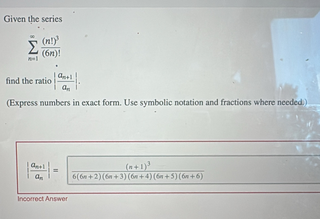 Given the series
sumlimits _(n=1)^(∈fty)frac (n!)^3(6n)!
find the ratio |frac a_n+1a_n|. 
(Express numbers in exact form. Use symbolic notation and fractions where needed.)
|frac a_n+1a_n|=sqrt(frac (n+1)^3)6(6n+2)(6n+3)(6n+4)(6n+5)(6n+6)
Incorrect Answer