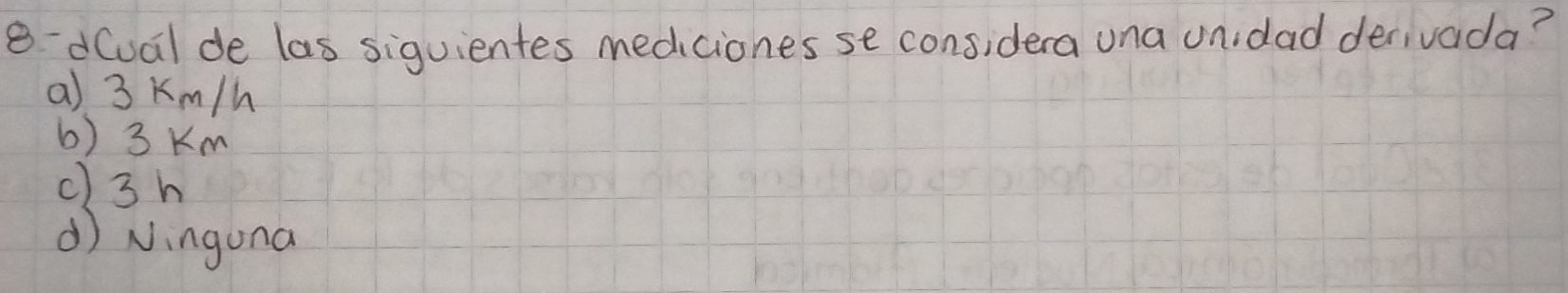 8- dCual de las siquientes mediciones se considera una unidad derivada?
a) 3 kKm/h
b) 3 KM
c) 3h
d) Ninguna