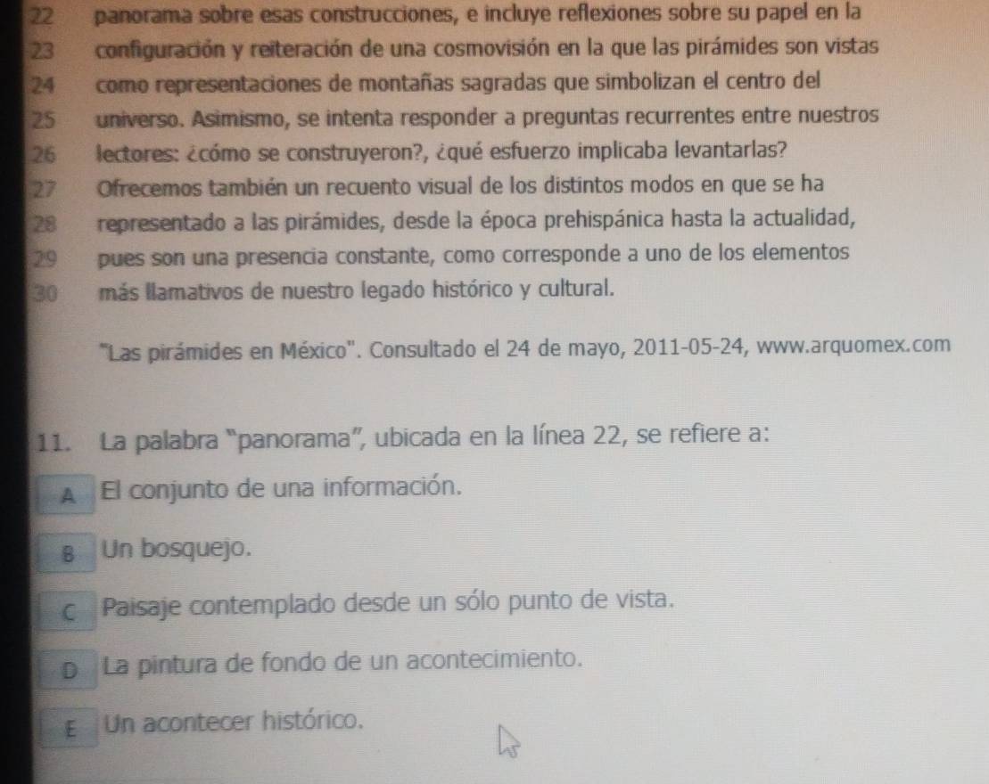 panorama sobre esas construcciones, e incluye reflexiones sobre su papel en la
23 configuración y reiteración de una cosmovisión en la que las pirámides son vistas
24 como representaciones de montañas sagradas que simbolizan el centro del
25 universo. Asimismo, se intenta responder a preguntas recurrentes entre nuestros
26 lectores: ¿cómo se construyeron?, ¿qué esfuerzo implicaba levantarlas?
27 Ofrecemos también un recuento visual de los distintos modos en que se ha
28 representado a las pirámides, desde la época prehispánica hasta la actualidad,
29 pues son una presencia constante, como corresponde a uno de los elementos
30 más llamativos de nuestro legado histórico y cultural.
"Las pirámides en México". Consultado el 24 de mayo, 2011-05-24, www.arquomex.com
11. La palabra “panorama”, ubicada en la línea 22, se refiere a:
A El conjunto de una información.
€ Un bosquejo.
c Paisaje contemplado desde un sólo punto de vista.
p La pintura de fondo de un acontecimiento.
E Un acontecer histórico.