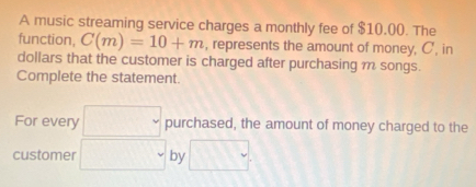 A music streaming service charges a monthly fee of $10.00. The 
function, C(m)=10+m , represents the amount of money, C', in 
dollars that the customer is charged after purchasing m songs. 
Complete the statement. 
For every □ purchased, the amount of money charged to the 
customer □ by □.