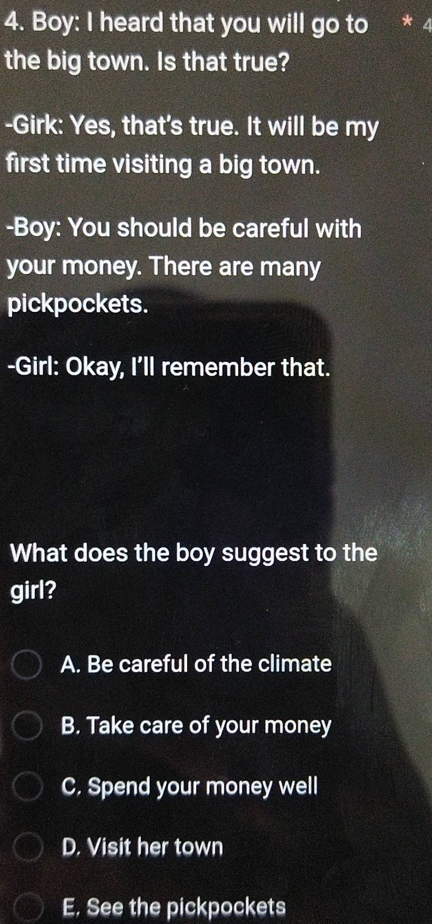 Boy: I heard that you will go to * 4
the big town. Is that true?
-Girk: Yes, that's true. It will be my
first time visiting a big town.
-Boy: You should be careful with
your money. There are many
pickpockets.
-Girl: Okay, I'll remember that.
What does the boy suggest to the
girl?
A. Be careful of the climate
B. Take care of your money
C. Spend your money well
D. Visit her town
E. See the pickpockets