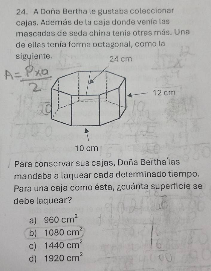 A Doña Bertha le gustaba coleccionar
cajas. Además de la caja donde venía las
mascadas de seda china tenía otras más. Una
de ellas tenía forma octagonal, como la
siguie
Para conservar sus cajas, Doña Bertha las
mandaba a laquear cada determinado tiempo.
Para una caja como ésta, ¿cuánta superficie se
debe laquear?
a) 960cm^2
b) 1080cm^2
c) 1440cm^2
d) 1920cm^2