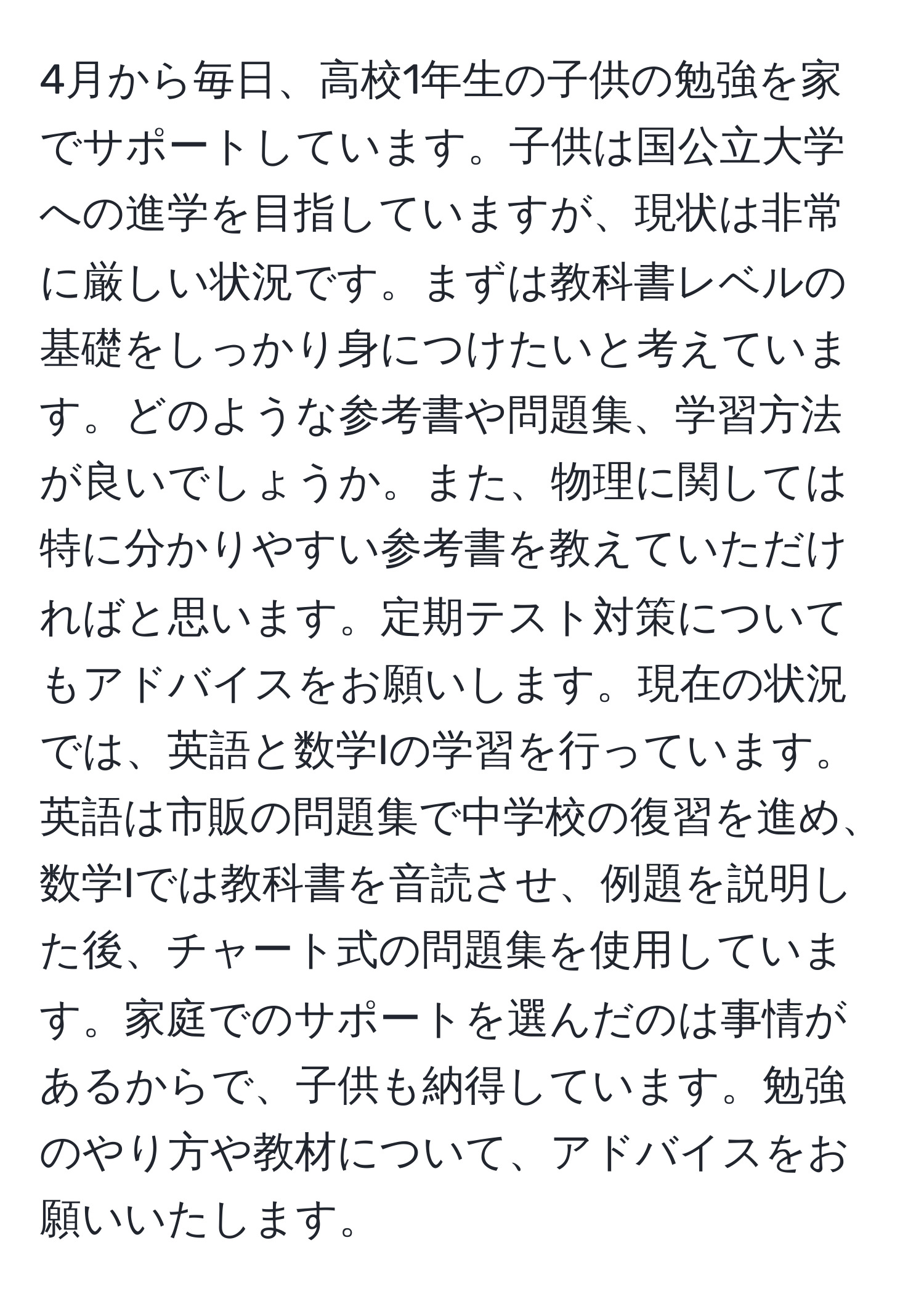 4月から毎日、高校1年生の子供の勉強を家でサポートしています。子供は国公立大学への進学を目指していますが、現状は非常に厳しい状況です。まずは教科書レベルの基礎をしっかり身につけたいと考えています。どのような参考書や問題集、学習方法が良いでしょうか。また、物理に関しては特に分かりやすい参考書を教えていただければと思います。定期テスト対策についてもアドバイスをお願いします。現在の状況では、英語と数学Iの学習を行っています。英語は市販の問題集で中学校の復習を進め、数学Iでは教科書を音読させ、例題を説明した後、チャート式の問題集を使用しています。家庭でのサポートを選んだのは事情があるからで、子供も納得しています。勉強のやり方や教材について、アドバイスをお願いいたします。