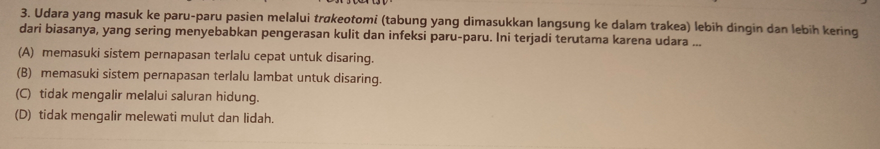 Udara yang masuk ke paru-paru pasien melalui trøkeotomi (tabung yang dimasukkan langsung ke dalam trakea) lebih dingin dan lebih kering
dari biasanya, yang sering menyebabkan pengerasan kulit dan infeksi paru-paru. Ini terjadi terutama karena udara ...
(A) memasuki sistem pernapasan terlalu cepat untuk disaring.
(B) memasuki sistem pernapasan terlalu lambat untuk disaring.
(C) tidak mengalir melalui saluran hidung.
(D) tidak mengalir melewati mulut dan lidah.