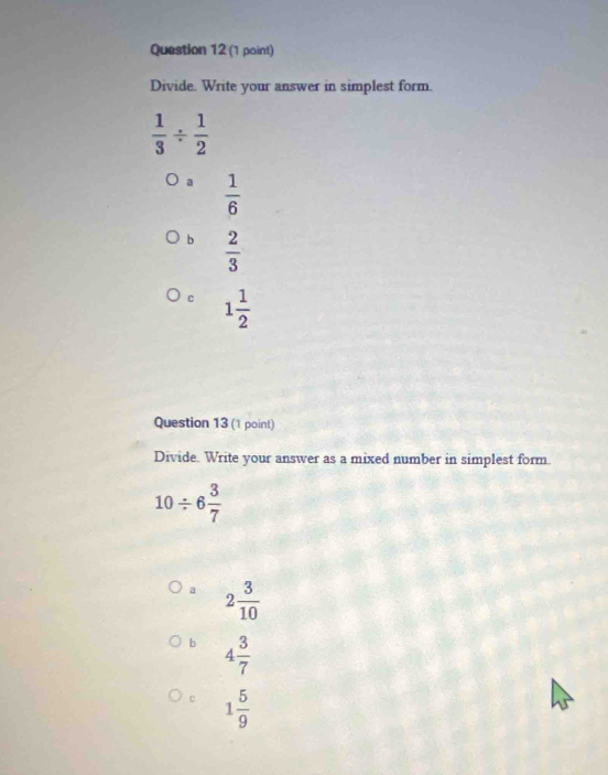 Divide. Write your answer in simplest form.
 1/3 /  1/2 
a  1/6 
b  2/3 
c 1 1/2 
Question 13 (1 point)
Divide. Write your answer as a mixed number in simplest form.
10/ 6 3/7 
a 2 3/10 
b 4 3/7 
c 1 5/9 