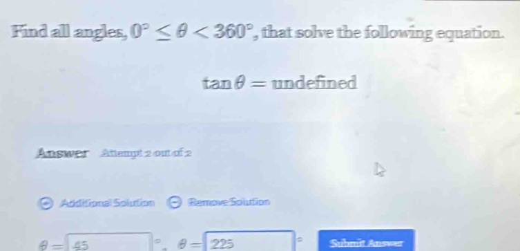 Find all angles, 0°≤ θ <360° , that solve the following equation.
tan θ = undefined 
Answer Attempt 2 out of 2 
a Additional Solution Remove Solution
θ =45°, θ =225 Submit Answer