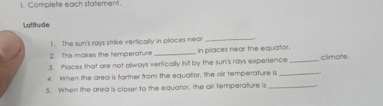 Complete each statement. 
Latitude 
1. The sun's rays strike vertically in places near _. 
2. This makes the temperature _in places near the equator. 
3. Places that are not always vertically hit by the sun's rays experience _climate. 
4. When the area is farther from the equator, the air temperature is_ 
5. When the area is closer to the equator, the air temperature is _.