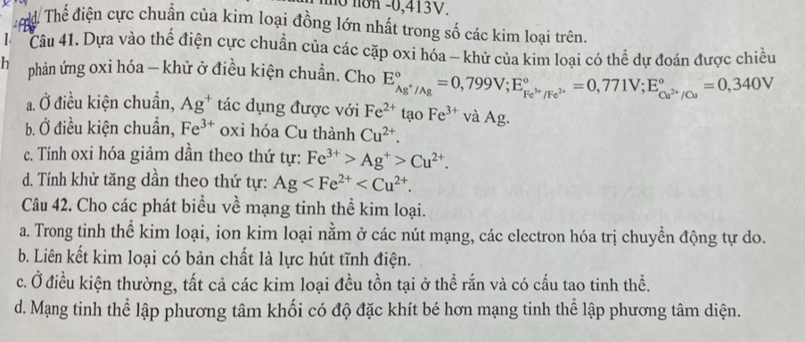 mo non - 0,413V.
d Thế điện cực chuẩn của kim loại đồng lớn nhất trong số các kim loại trên.
1 Câu 41. Dựa vào thế điện cực chuẩn của các cặp oxi hóa - khử của kim loại có thể dự đoán được chiều
h phản ứng oxi hóa - khử ở điều kiện chuẩn. Cho E_Ag^+/Ag^circ =0,799V; E_Fe^(3+)/Fe^(2+)^circ =0,771V; E_Cu^(2+)/Cu^circ =0,340V
a. Ở điều kiện chuẩn, Ag^+ tác dụng được với Fe^(2+) tạo Fe^(3+) và Ag.
b. Ở điều kiện chuẩn, Fe^(3+) oxi hóa Cu thành Cu^(2+).
c. Tính oxi hóa giảm dần theo thứ tự: Fe^(3+)>Ag^+>Cu^(2+).
d. Tính khử tăng dần theo thứ tự: Ag . 
Câu 42. Cho các phát biểu về mạng tinh thể kim loại.
a. Trong tinh thể kim loại, ion kim loại nằm ở các nút mạng, các electron hóa trị chuyển động tự do.
b. Liên kết kim loại có bản chất là lực hút tĩnh điện.
c. Ở điều kiện thường, tất cả các kim loại đều tồn tại ở thể rắn và có cấu tao tinh thể.
d. Mạng tinh thể lập phương tâm khối có độ đặc khít bé hơn mạng tinh thể lập phương tâm diện.