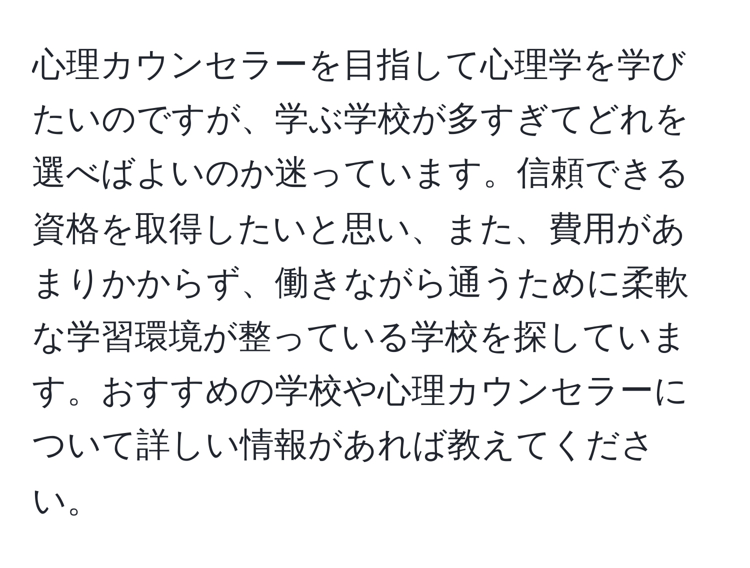 心理カウンセラーを目指して心理学を学びたいのですが、学ぶ学校が多すぎてどれを選べばよいのか迷っています。信頼できる資格を取得したいと思い、また、費用があまりかからず、働きながら通うために柔軟な学習環境が整っている学校を探しています。おすすめの学校や心理カウンセラーについて詳しい情報があれば教えてください。