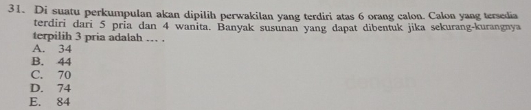 Di suatu perkumpulan akan dipilih perwakilan yang terdiri atas 6 orang calon. Calon yang tersedia
terdiri dari 5 pria dan 4 wanita. Banyak susunan yang dapat dibentuk jika sekurang-kurangnya
terpilih 3 pria adalah … .
A. 34
B. 44
C. 70
D. 74
E. 84