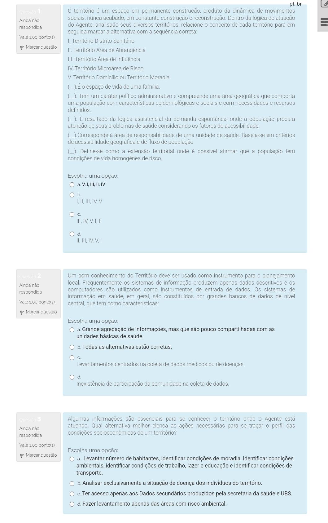 pt_br
O território é um espaço em permanente construção, produto da dinâmica de movimentos
Ainda não sociais, nunca acabado, em constante construção e reconstrução. Dentro da lógica de atuação
respondida do Agente, analisado seus diversos territórios, relacione o conceito de cada território para em
seguida marcar a alternativa com a sequência correta:
Vale 1.00 ponto(s). 1. Território Distrito Sanitário
Marcar questão II. Território Área de Abrangência
IIII. Território Área de Influência
IV. Território Microárea de Risco
V. Território Domicílio ou Território Moradia
(_).É o espaço de vida de uma família.
(_). Tem um caráter político administrativo e compreende uma área geográfica que comporta
uma população com características epidemiológicas e sociais e com necessidades e recursos
definidos.
(_). É resultado da lógica assistencial da demanda espontânea, onde a população procura
atenção de seus problemas de saúde considerando os fatores de acessibilidade.
(_).Corresponde à área de responsabilidade de uma unidade de saúde. Baseia-se em critérios
de acessibilidade geográfica e de fluxo de população
(). Define-se como a extensão territorial onde é possível afirmar que a população tem
condições de vida homogênea de risco.
Escolha uma opção:
a. V, I, III, II, IV
b.
I, II, III, IV, V
C.
III, IV, V, I, I
d.
II, III, IV, V, I
Um bom conhecimento do Território deve ser usado como instrumento para o planejamento
Ainda não local. Frequentemente os sistemas de informação produzem apenas dados descritivos e os
respondida computadores são utilizados como instrumentos de entrada de dados. Os sistemas de
informação em saúde, em geral, são constituídos por grandes bancos de dados de nível
Vale 1,00 ponto(s). central, que tem como características:
Marcar questão
Escolha uma opção:
a. Grande agregação de informações, mas que são pouco compartilhadas com as
unidades básicas de saúde.
B. Todas as alternativas estão corretas.
C.
Levantamentos centrados na coleta de dados médicos ou de doenças.
d.
Inexistência de participação da comunidade na coleta de dados.
Algumas informações são essenciais para se conhecer o território onde o Agente está
Ainda não atuando. Qual alternativa melhor elenca as ações necessárias para se traçar o perfil das
respondida condições socioeconômicas de um território?
Vale 1,00 ponto(s).
Escolha uma opção:
Marcar questão O a. Levantar número de habitantes, identificar condições de moradia, Identificar condições
ambientais, identificar condições de trabalho, lazer e educação e identificar condições de
transporte.
B. Analisar exclusivamente a situação de doença dos indivíduos do território.
c. Ter acesso apenas aos Dados secundários produzidos pela secretaria da saúde e UBS.
d. Fazer levantamento apenas das áreas com risco ambiental.