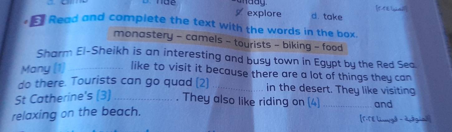 anday. 
[F-FE [y al] 
explore d. take 
E Read and complete the text with the words in the box. 
monastery - camels - tourists - biking - food 
Sharm El-Sheikh is an interesting and busy town in Egypt by the Red Sea. 
Many (1)_ 
like to visit it because there are a lot of things they can 
do there. Tourists can go quad (2) _in the desert. They like visiting 
St Catherine's (3)_ 
. They also like riding on (4)_ 
and 
relaxing on the beach. 
(r·TE liuygå - dusgial