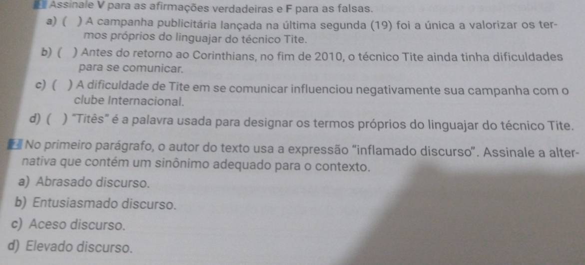 Assinale V para as afirmações verdadeiras e F para as falsas.
a) ( ) A campanha publicitária lançada na última segunda (19) foi a única a valorizar os ter-
mos próprios do linguajar do técnico Tite.
b) ( ) Antes do retorno ao Corinthians, no fim de 2010, o técnico Tite ainda tinha dificuldades
para se comunicar.
c) ( ) A dificuldade de Tite em se comunicar influenciou negativamente sua campanha com o
clube Internacional.
d) ( ) "Titês" é a palavra usada para designar os termos próprios do linguajar do técnico Tite.
No primeiro parágrafo, o autor do texto usa a expressão “inflamado discurso”. Assinale a alter-
nativa que contém um sinônimo adequado para o contexto.
a) Abrasado discurso.
b) Entusiasmado discurso.
c) Aceso discurso.
d) Elevado discurso.