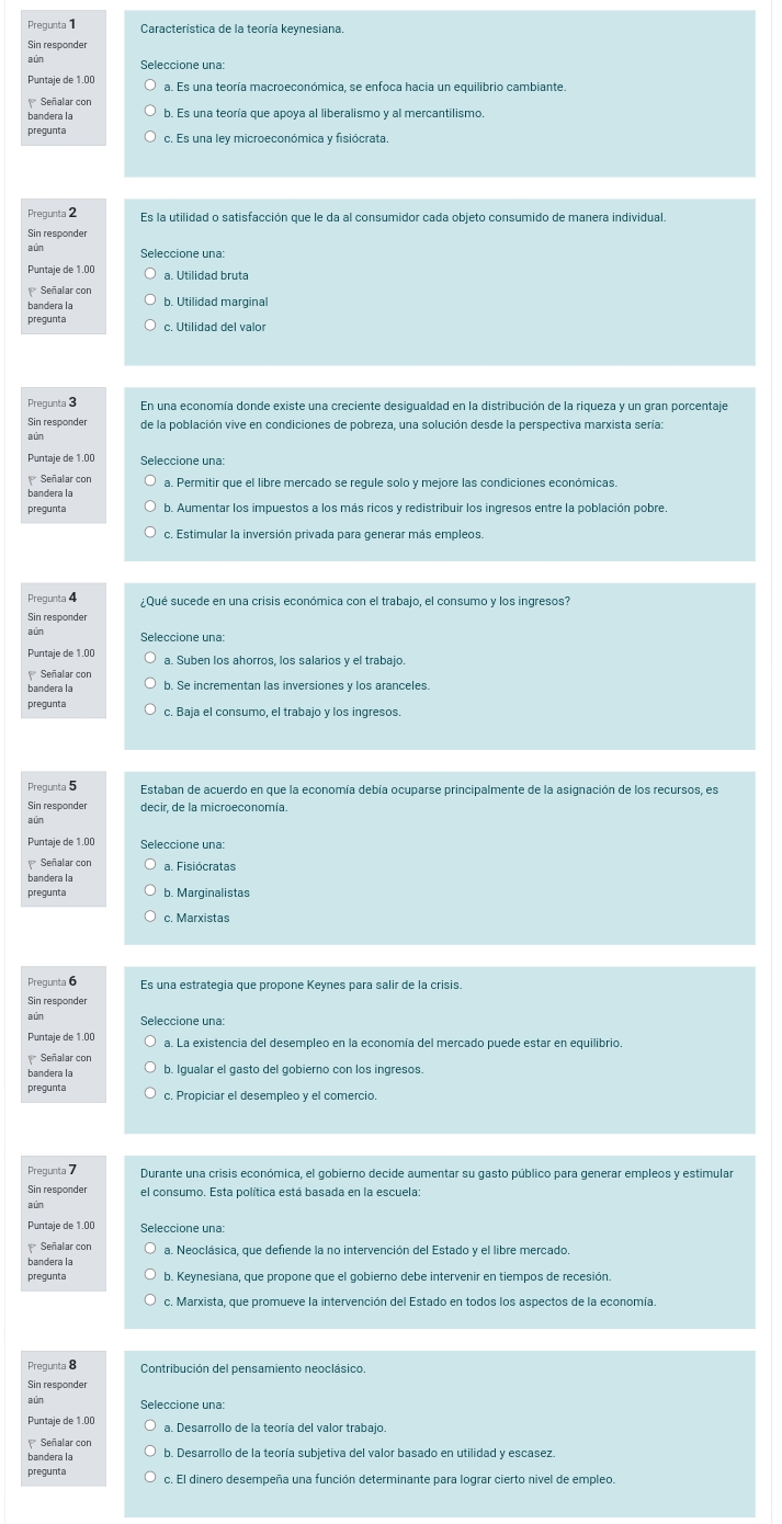 Pregunta Característica de la teoría keynesiana.
Sin responder
Seleccione una:
Puntaje de 1.00 a. Es una teoría macroeconómica, se enfoca hacia un equilibrio cambiante.
Señalar con
bandera la b. Es una teoría que apoya al liberalismo y al mercantilismo.
pregunta
Pregunta 2 Es la utilidad o satisfacción que le da al consumidor cada obieto consumido de manera individual.
aún Seleccione una:
Puntaje de 1.00 a. Utilidad bruta
Señalar con
bandera la b. Utilidad marginal
pregunta c. Utilidad del valor
Pregunta 3 En una economía donde existe una creciente desigualdad en la distribución de la riqueza y un gran porcentaje
Sin responder
a ún
Puntaje de 1.00 Seleccione una
bandera la a. Permitir que el libre mercado se requle solo y mejore las condiciones económicas
pregunta b. Aumentar los impuestos a los más ricos y redistribuir los ingresos entre la población pobre.
Prequnta 4 ¿Qué sucede en una crisis económica con el trabajo, el consumo y los ingresos?
Sin responder
Puntaje de 1.00 a. Suben los ahorros, los salarios y el trabajo.
Señalar con
bandera la
pregunta c. Baja el consumo, el trabajo y los ingresos.
Pregunta 5 Estaban de acuerdo en que la economía debía ocuparse principalmente de la asignación de los recursos, es
Sin responder decir. de la microeconomía.
aún
Puntaje de 1.00
Señalar con a. Fisiócratas
bandera la
pregunta b. Marginalistas
c. Marxistas
Pregunta 6 Es una estrategia que propone Keynes para salir de la crisis
Sin responder
aún Seleccione una:
Puntaje de 1.00
Señalar con
bandera la b. Igualar el gasto del gobierno con los ingresos.
pregunta c. Propiciar el desempleo y el comerció
Durante una crisis económica, el gobierno decide aumentar su gasto público para generar empleos y estimular
Sin responder el consumo. Esta política está basada en la escuela
aún
Seleccione una:
bandera la
pregunta b. Keynesiana, que propone que el gobierno debe intervenir en tiempos de recesión
c. Marxista, que promueve la intervención del Estado en todos los aspectos de la economía.
Pregunta 8
aún Seleccione una:
Puntaje de 1.00 a. Desarrollo de la teoría del valor trabajo.
Señalar con
bandera la b. Desarrollo de la teoría subjetiva del valor basado en utilidad y escasez.
prequnta