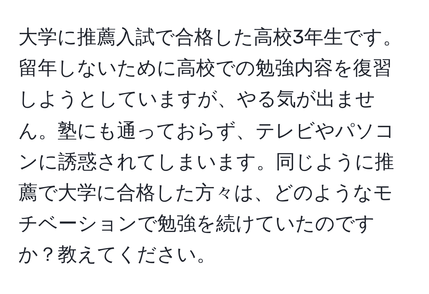 大学に推薦入試で合格した高校3年生です。留年しないために高校での勉強内容を復習しようとしていますが、やる気が出ません。塾にも通っておらず、テレビやパソコンに誘惑されてしまいます。同じように推薦で大学に合格した方々は、どのようなモチベーションで勉強を続けていたのですか？教えてください。