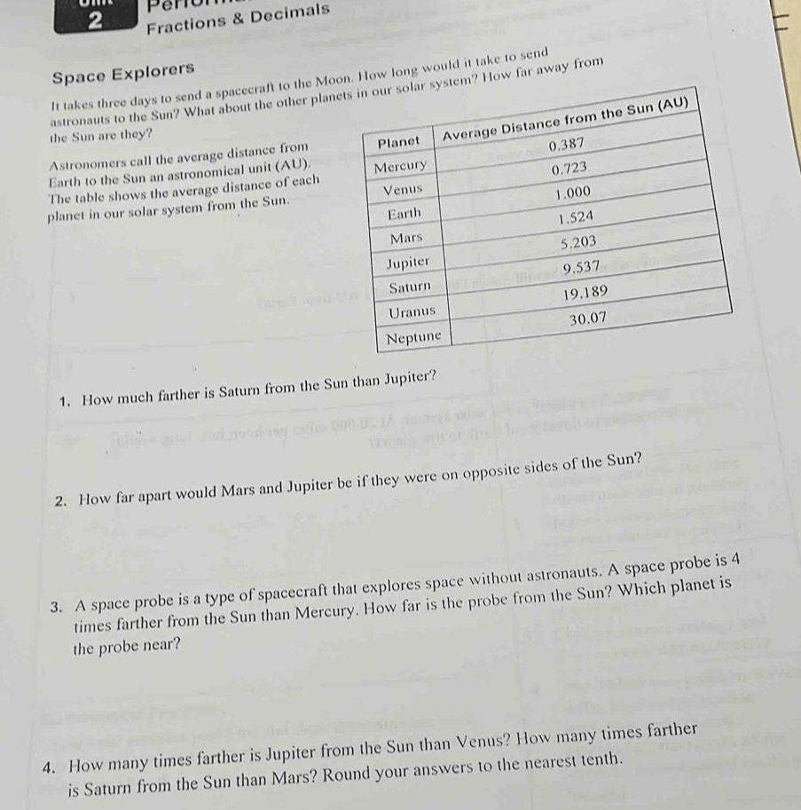 Fractions & Decimals 
Space Explorers 
It takes three days to send a spacecraft to the Mooow long would it take to send 
astronauts to the Sun? What about the other planew far away from 
the Sun are they? 
Astronomers call the average distance from 
Earth to the Sun an astronomical unit (AU). 
The table shows the average distance of each 
planet in our solar system from the Sun. 
1. How much farther is Saturn from the Sun than Jupiter? 
2. How far apart would Mars and Jupiter be if they were on opposite sides of the Sun? 
3. A space probe is a type of spacecraft that explores space without astronauts. A space probe is 4
times farther from the Sun than Mercury. How far is the probe from the Sun? Which planet is 
the probe near? 
4. How many times farther is Jupiter from the Sun than Venus? How many times farther 
is Saturn from the Sun than Mars? Round your answers to the nearest tenth.