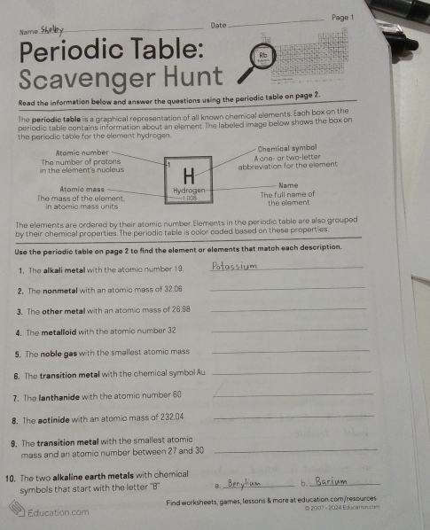 Name _Date_ Page 1 
Periodic Table: 
Scavenger Hunt 
Read the information below and answer the questions using the periodic table on page 2 
The periodic table is a graphical representation of all known chemical elements. Each box on the 
periodic table contains information about an element. The labeled image below shows the box on 
the periodio table for the element hydrogen. 
Atomic number Chemical symbol 
in the element's nucleus The number of protons abbreviation for the element A one- or two-letter 
H 
Atomic mass Hydrogen Name 
The mass of the element. in atomic mass units 1.008 The full name of the element 
The elements are ordered by their atomic number Elements in the periodic table are also grouped 
by their chemical properties. The periodic table is color coded based on these properties. 
Use the periodic table on page 2 to find the element or elements that match each description. 
1. The alkali metall with the atomic number 19._ 
2. The nonmetal with an atomic mass of 32.06 _ 
3. The other metall with an atomic mass of 26.98 _ 
4. The metallloid with the atomic number 32
_ 
5. The noble gas with the smallest atomic mass 
_ 
6. The transition metal with the chemical symbol Au_ 
7. The lanthanide with the atomic number 60
_ 
8. The actinide with an atomic mass of 232.04
_ 
_ 
9. The transition metal with the smallest atomic 
mass and an atomio number between 27 and 30
10. The two alkaline earth metals with chemical 
symbols that start with the letter ''B'' B._ 6_ 
Education.com Find worksheets, games, lessons & more at education. com,/resources © 2007 - 2024 Education com