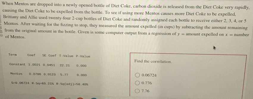 When Mentos are dropped into a newly opened bottle of Diet Coke, carbon dioxide is released from the Diet Coke very rapidly,
causing the Diet Coke to be expelled from the bottle. To see if using more Mentos causes more Diet Coke to be expelled,
Brittany and Allie used twenty-four 2 -cup bottles of Diet Coke and randomly assigned each bottle to receive either 2, 3, 4, or 5
Mentos. After waiting for the fizzing to stop, they measured the amount expelled (in cups) by subtracting the amount remaining
from the original amount in the bottle. Given is some computer output from a regression of y= amount expelled on x= number
of Mentos.
Term Coef SE Coef T-Value P -Value
Find the correlation.
Constant 1.0021 0.0451 22.21 0.000
Mentos D. 070B 0.0123 5.77 0.000 0.06724
S=0.06724 R-Sq=60.21% R-Sq(adj)=58.40% 0.776
7.76