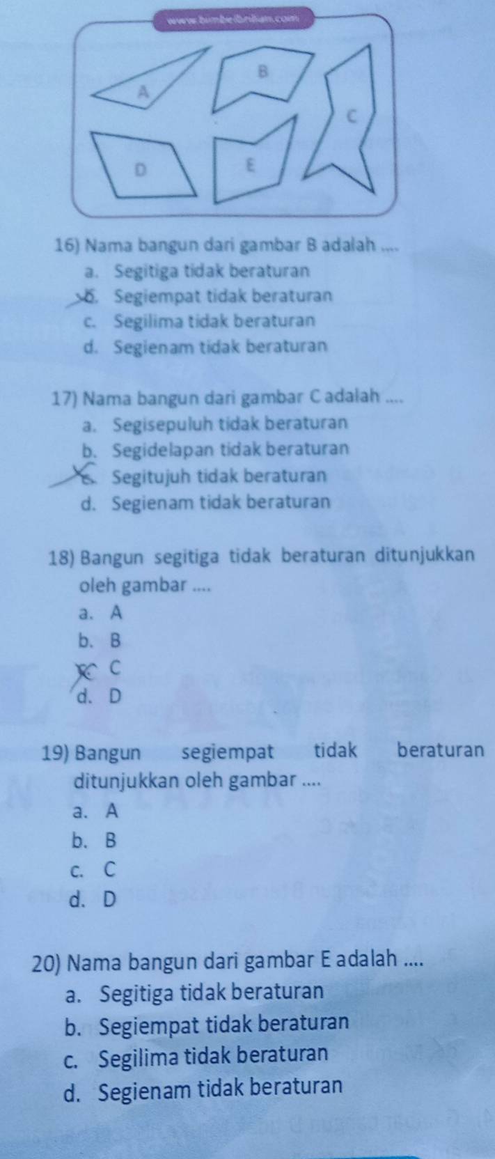 a. Segitiga tidak beraturan. Segiempat tidak beraturan
c. Segilima tidak beraturan
d. Segienam tidak beraturan
17) Nama bangun dari gambar Cadalah ....
a. Segisepuluh tidak beraturan
b. Segidelapan tidak beraturan
Segitujuh tidak beraturan
d. Segienam tidak beraturan
18) Bangun segitiga tidak beraturan ditunjukkan
oleh gambar ....
a. A
b.B
) C
d. D
19) Bangun segiempat tidak beraturan
ditunjukkan oleh gambar ....
a. A
b、B
c. C
d.D
20) Nama bangun dari gambar E adalah ....
a. Segitiga tidak beraturan
b. Segiempat tidak beraturan
c. Segilima tidak beraturan
d. Segienam tidak beraturan