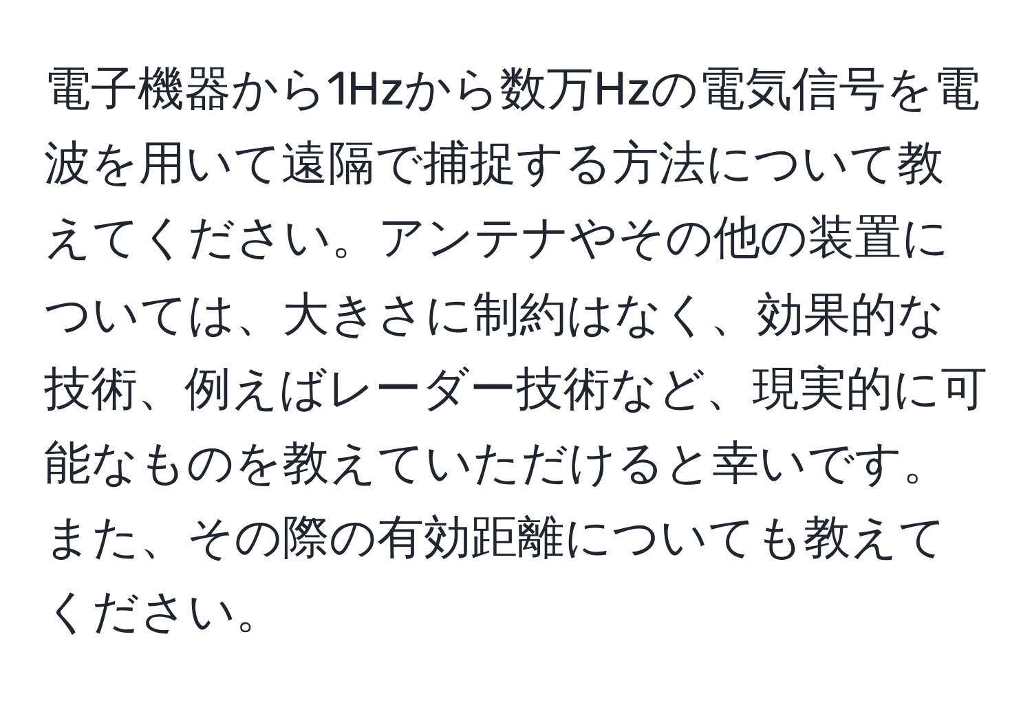 電子機器から1Hzから数万Hzの電気信号を電波を用いて遠隔で捕捉する方法について教えてください。アンテナやその他の装置については、大きさに制約はなく、効果的な技術、例えばレーダー技術など、現実的に可能なものを教えていただけると幸いです。また、その際の有効距離についても教えてください。