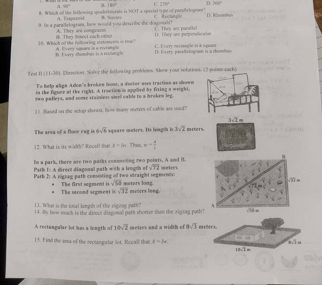 A. 90° B. 180° C. 270° D. 360°
8. Which of the following quadrilaterals is NOT a special type of parallelogram?
A. Trapezoid B. Square C. Rectangle D. Rhombus
9. In a parallelogram, how would you describe the diagonals?
A. They are congruent C. They are parallel
B. They bisect each other D. They are perpendicular
10. Which of the following statements is true?
A. Every square is a rectangle C. Every rectangle is a square
B. Every rhombus is a rectangle D. Every parallelogram is a rhombus
Test II (11-30) ). Direction: Solve the following problems. Show your solutions. (2 points each)
To help align Adon’s broken bone, a doctor uses traction as shown
in the figure at the right. A traction is applied by fixing a weight,
two pulleys, and some stainless steel cable to a broken leg.
11. Based on the setup shown, how many meters of cable are used?
3sqrt(2)m
The area of a floor rug is 6sqrt(6) square meters. Its length is 3sqrt(2) meters.
12. What is its width? Recall that A=lw. Thus, w= A/l 
In a park, there are two paths connecting two points, A and B.
Path 1: A direct diagonal path with a length of sqrt(72) meters
Path 2: A zigzag path consisting of two straight segments:
The first segment is sqrt(50) meters long.
The second segment is sqrt(32) meters long.
13. What is the total length of the zigzag path? 
14. By how much is the direct diagonal path shorter than the zigzag pat
A rectangular lot has a length of 10sqrt(2) meters and a width of 8sqrt(3) meters.
15. Find the area of the rectangular lot. Recall that A=lw. 8sqrt(3)m
10sqrt(2)m