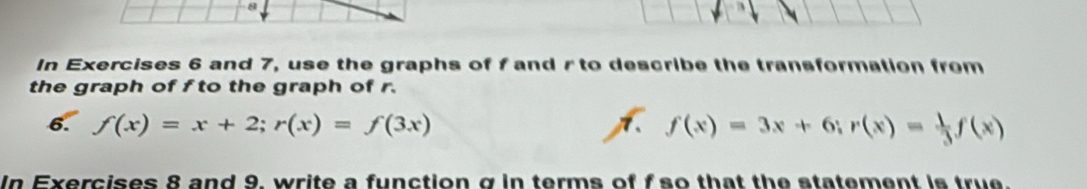 In Exercises 6 and 7, use the graphs of f and r to describe the transformation from 
the graph of f to the graph of r. 
6. f(x)=x+2; r(x)=f(3x) A f(x)=3x+6; r(x)= 1/3 f(x)
In Exercises 8 and 9, write a function σ in terms of f so that the statement is true.