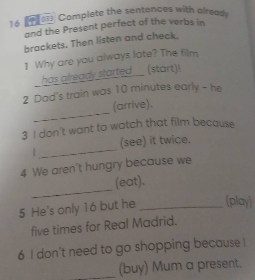 16 《1 03 Complete the sentences with already 
and the Present perfect of the verbs in 
brackets. Then listen and check. 
1 Why are you always late? The film 
has already started (start)! 
2 Dad's train was 10 minutes early - he 
_ 
(arrive). 
3 I don't want to watch that film because 
(see) it twice. 
| 
_ 
4 We aren't hungry because we 
_ 
(eat). 
5 He's only 16 but he_ 
(play) 
five times for Real Madrid. 
6 I don't need to go shopping because ! 
_(buy) Mum a present.