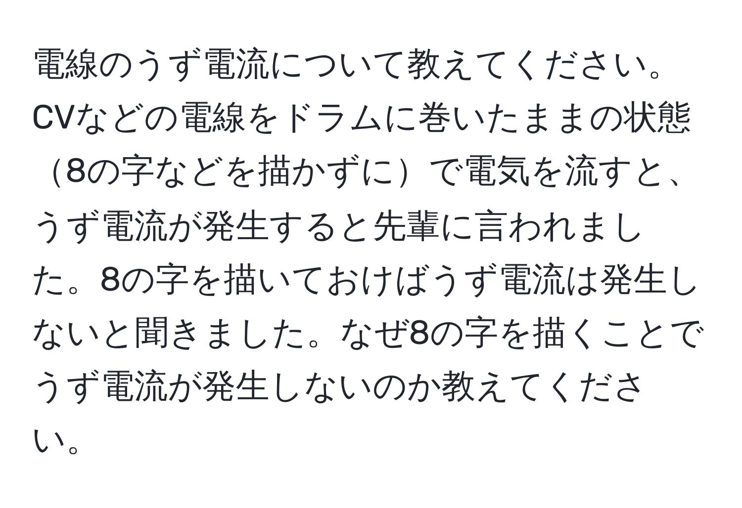 電線のうず電流について教えてください。
CVなどの電線をドラムに巻いたままの状態8の字などを描かずにで電気を流すと、うず電流が発生すると先輩に言われました。8の字を描いておけばうず電流は発生しないと聞きました。なぜ8の字を描くことでうず電流が発生しないのか教えてください。