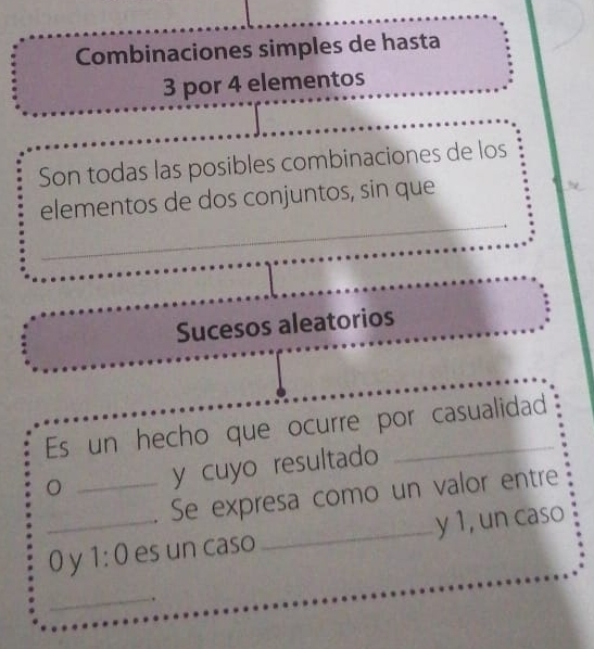 Combinaciones simples de hasta
3 por 4 elementos 
Son todas las posibles combinaciones de los 
_ 
elementos de dos conjuntos, sin que 
Sucesos aleatorios 
Es un hecho que ocurre por casualidad 
。 _y cuyo resultado 
Se expresa como un valor entre 
_O y 1:0 es un caso_ y 1, un caso 
_ 
.