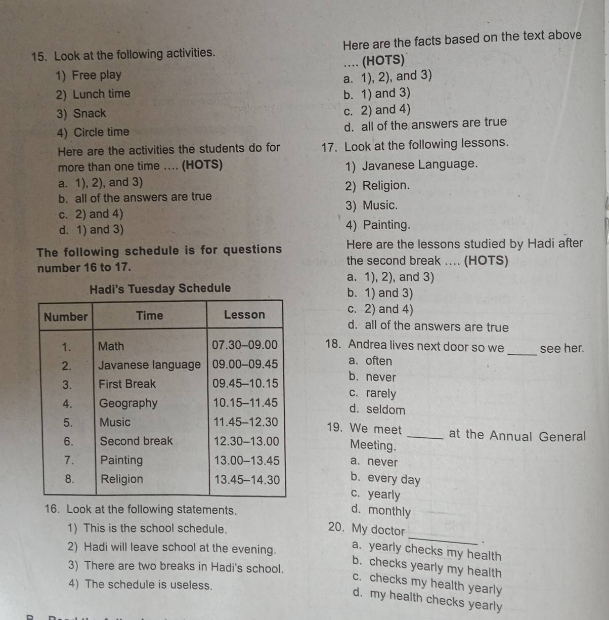 Look at the following activities. Here are the facts based on the text above
1) Free play .. (HOTS)
a. 1), 2), and 3)
2) Lunch time b. 1) and 3)
3) Snack
c. 2) and 4)
4) Circle time d. all of the answers are true
Here are the activities the students do for 17. Look at the following lessons.
more than one time .... (HOTS) 1) Javanese Language.
a. 1), 2), and 3)
2) Religion.
b. all of the answers are true
3) Music.
c. 2) and 4)
d. 1) and 3) 4) Painting.
The following schedule is for questions
Here are the lessons studied by Hadi after
number 16 to 17.
the second break .... (HOTS)
a. 1), 2), and 3)
Hadi's Tuesday Schedule b. 1) and 3)
c. 2) and 4)
d. all of the answers are true
_
18. Andrea lives next door so we see her.
a. often
b. never
c. rarely
d. seldom
19. We meet _at the Annual General
Meeting.
a. never
b. every day
c. yearly
16. Look at the following statements. d. monthly
_
1) This is the school schedule.
20. My doctor
、
2) Hadi will leave school at the evening.
a. yearly checks my health
b. checks yearly my health
3) There are two breaks in Hadi's school.
c. checks my health yearly
4) The schedule is useless.
d. my health checks yearly