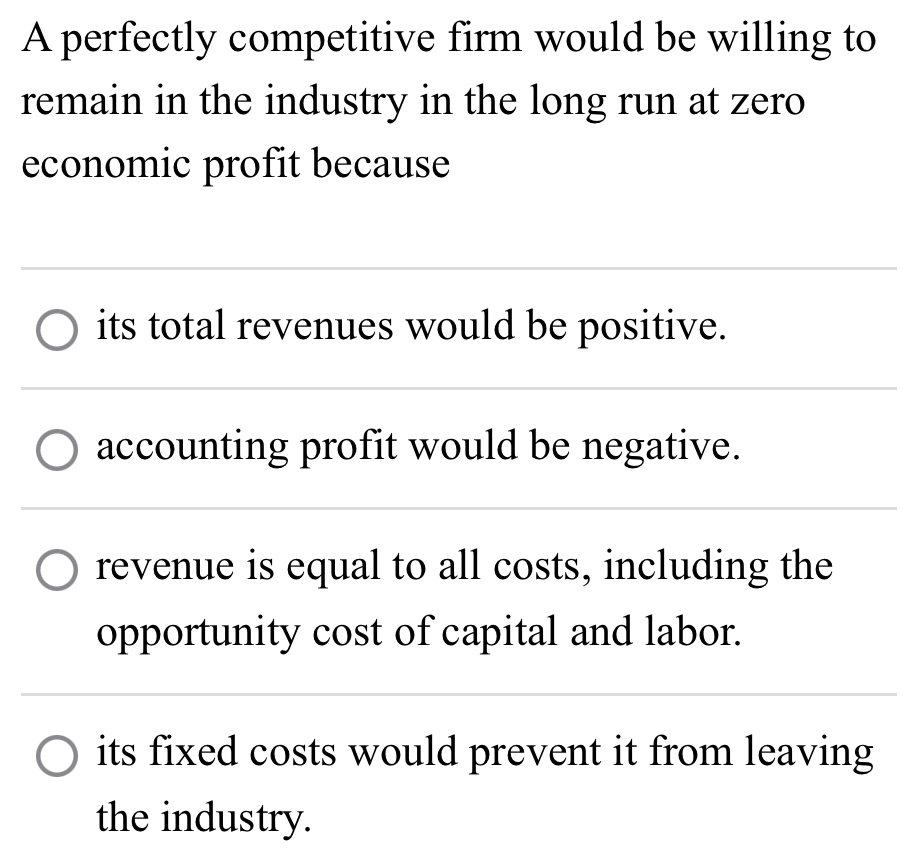 A perfectly competitive firm would be willing to
remain in the industry in the long run at zero
economic profit because
its total revenues would be positive.
accounting profit would be negative.
revenue is equal to all costs, including the
opportunity cost of capital and labor.
its fixed costs would prevent it from leaving
the industry.