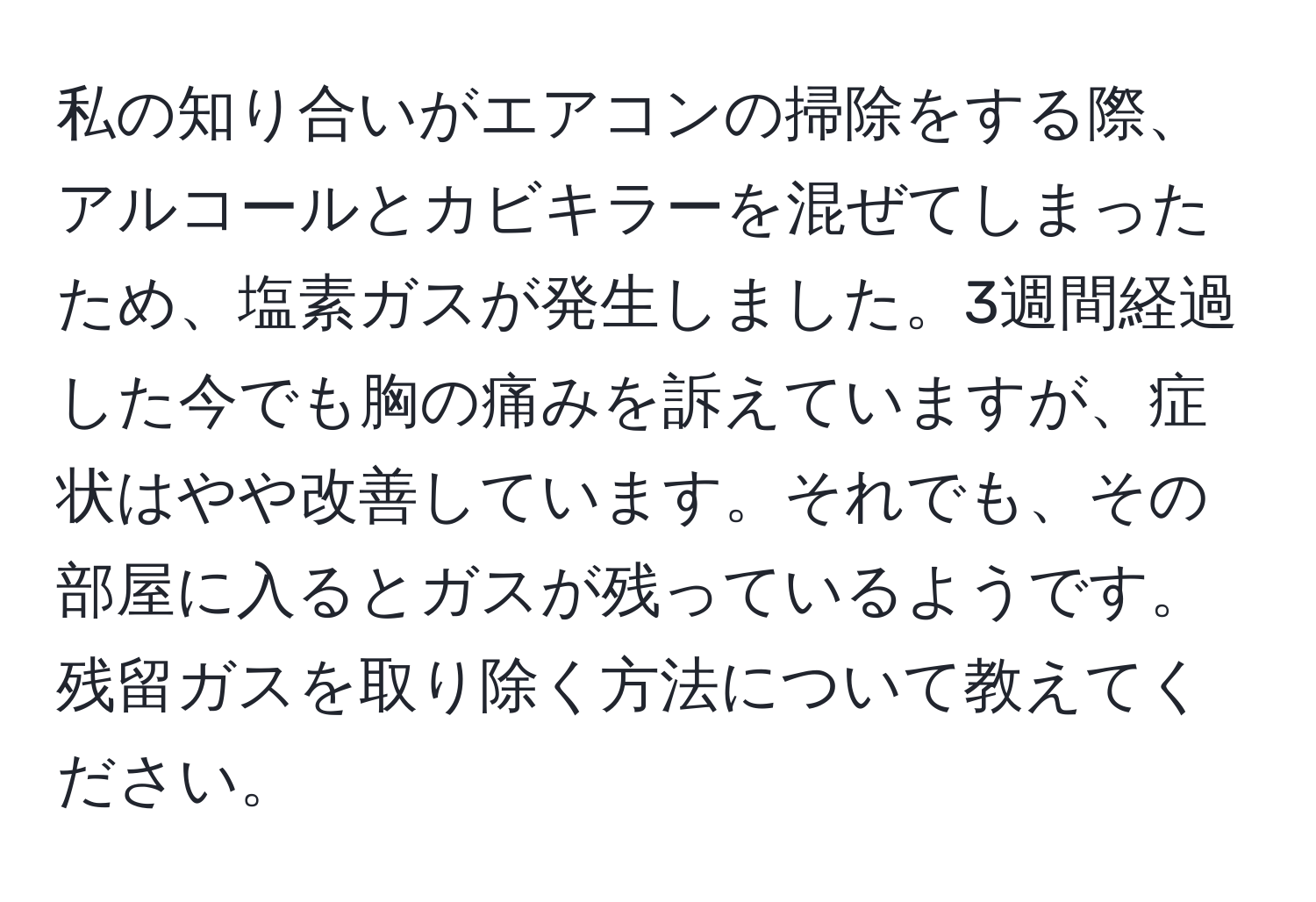 私の知り合いがエアコンの掃除をする際、アルコールとカビキラーを混ぜてしまったため、塩素ガスが発生しました。3週間経過した今でも胸の痛みを訴えていますが、症状はやや改善しています。それでも、その部屋に入るとガスが残っているようです。残留ガスを取り除く方法について教えてください。