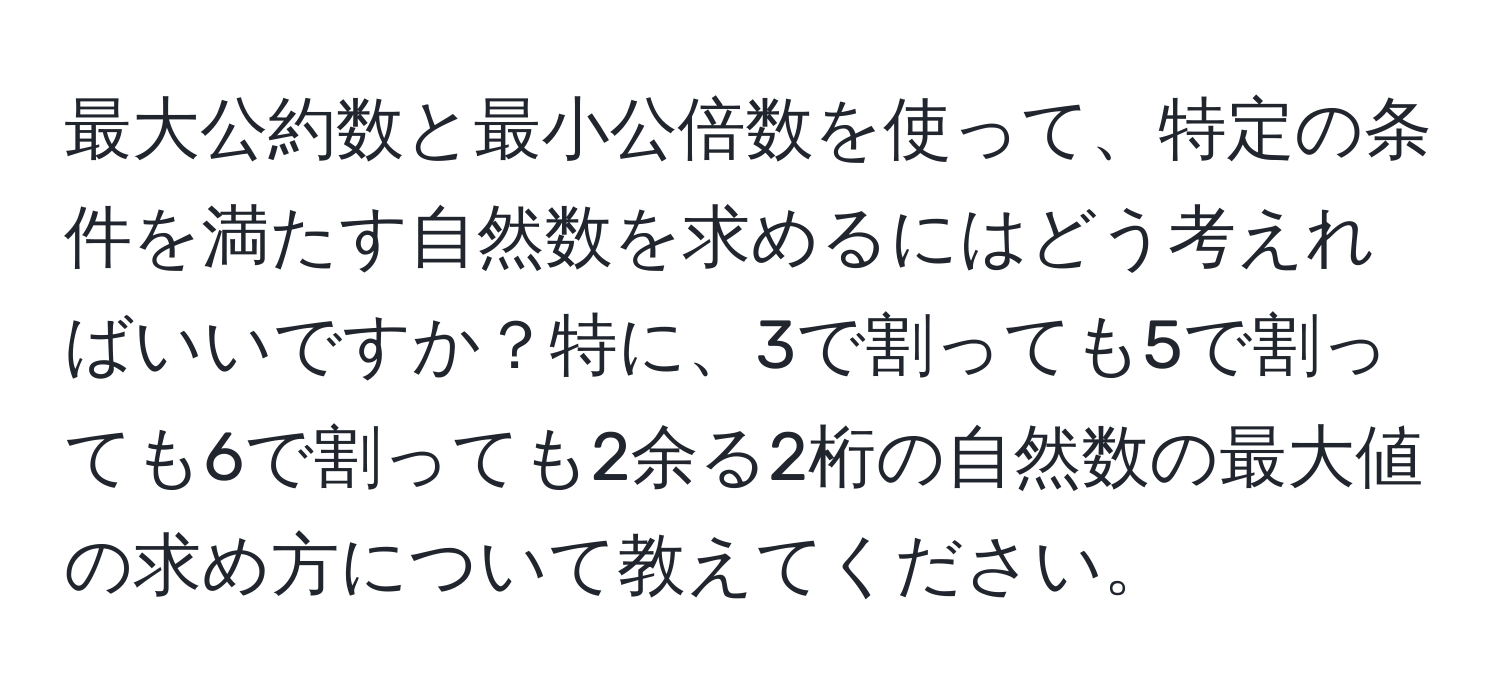 最大公約数と最小公倍数を使って、特定の条件を満たす自然数を求めるにはどう考えればいいですか？特に、3で割っても5で割っても6で割っても2余る2桁の自然数の最大値の求め方について教えてください。