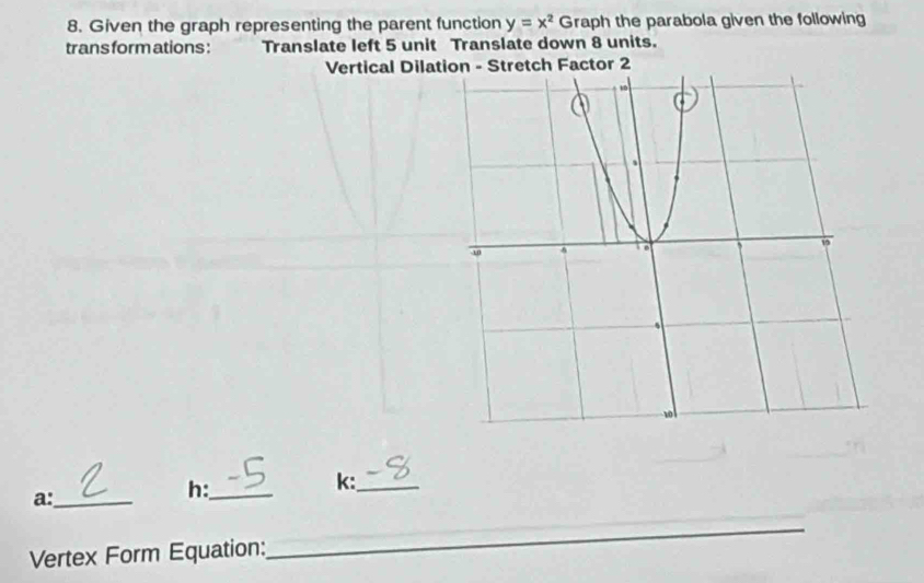 Given the graph representing the parent function y=x^2 Graph the parabola given the following 
trans form ations : Translate left 5 unit Translate down 8 units. 
Vertical Dilatetch Factor 2 
k:_ 
a:_ 
h:_ 
Vertex Form Equation: 
_