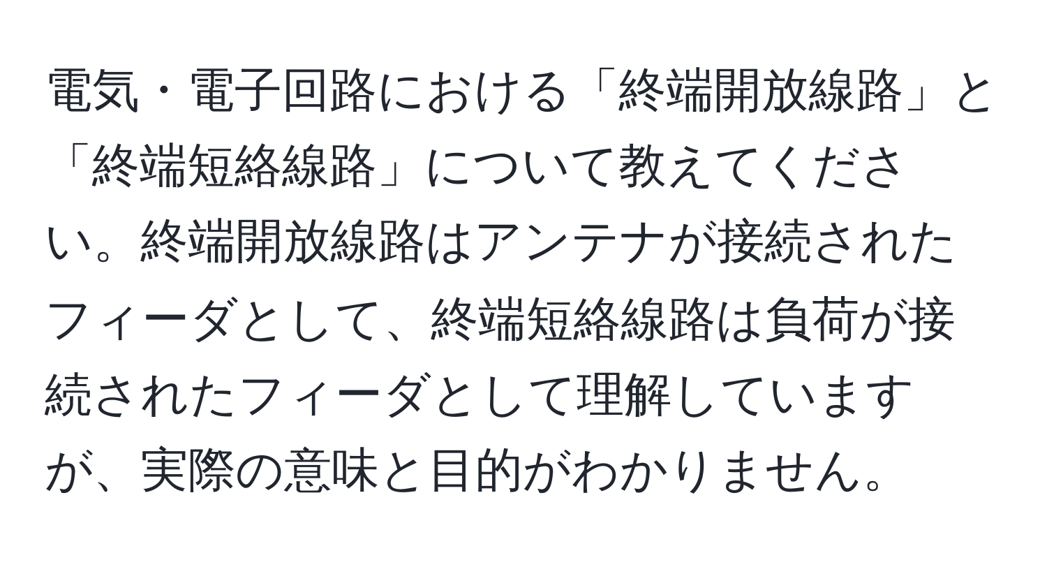 電気・電子回路における「終端開放線路」と「終端短絡線路」について教えてください。終端開放線路はアンテナが接続されたフィーダとして、終端短絡線路は負荷が接続されたフィーダとして理解していますが、実際の意味と目的がわかりません。