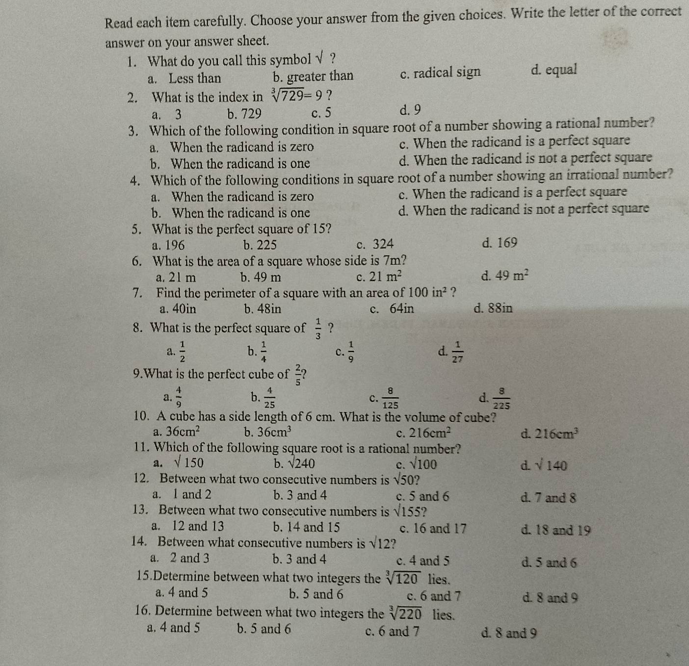 Read each item carefully. Choose your answer from the given choices. Write the letter of the correct
answer on your answer sheet.
1. What do you call this symbol sqrt() ?
a. Less than b. greater than c. radical sign d. equal
2. What is the index in sqrt[3](729)=9 ?
a. 3 b. 729 c. 5 d. 9
3. Which of the following condition in square root of a number showing a rational number?
a. When the radicand is zero c. When the radicand is a perfect square
b. When the radicand is one d. When the radicand is not a perfect square
4. Which of the following conditions in square root of a number showing an irrational number?
a. When the radicand is zero c. When the radicand is a perfect square
b. When the radicand is one d. When the radicand is not a perfect square
5. What is the perfect square of 15?
a. 196 b. 225 c. 324 d. 169
6. What is the area of a square whose side is 7m?
a. 21 m b. 49 m c. 21m^2 d. 49m^2
7. Find the perimeter of a square with an area of 100in^2 ?
a. 40in b. 48in c. 64in d. 88in
8. What is the perfect square of  1/3  ?
b.
a.  1/2   1/4  c.  1/9   1/27 
d.
9.What is the perfect cube of  2/5  ?
a.  4/9   4/25  c.  8/125  d.  8/225 
b.
10. A cube has a side length of 6 cm. What is the volume of cube?
a. 36cm^2 b. 36cm^3 c. 216cm^2 d. 216cm^3
11. Which of the following square root is a rational number?
a. sqrt(150) b. sqrt(240) sqrt(100) d sqrt(140)
c.
12. Between what two consecutive numbers is sqrt(50) ?
a. 1 and 2 b. 3 and 4 c. 5 and 6 d. 7 and 8
13. Between what two consecutive numbers is surd 155 ?
a. 12 and 13 b. 14 and 15 c. 16 and 17 d. 18 and 19
14. Between what consecutive numbers is sqrt(12) ?
a. 2 and 3 b. 3 and 4 c. 4 and 5 d. 5 and 6
15.Determine between what two integers the sqrt[3](120) lies.
a. 4 and 5 b. 5 and 6 c. 6 and 7 d. 8 and 9
16. Determine between what two integers the sqrt[3](220) lies.
a. 4 and 5 b. 5 and 6 c. 6 and 7 d. 8 and 9