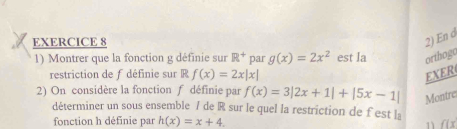 En d 
1) Montrer que la fonction g définie sur R^+ par g(x)=2x^2 est la orthogo 
restriction de f définie sur R f(x)=2x|x| EXER 
2) On considère la fonction f définie par f(x)=3|2x+1|+|5x-1| Montre 
déterminer un sous ensemble / de R sur le quel la restriction de f est la 
fonction h définie par h(x)=x+4. f(x
11