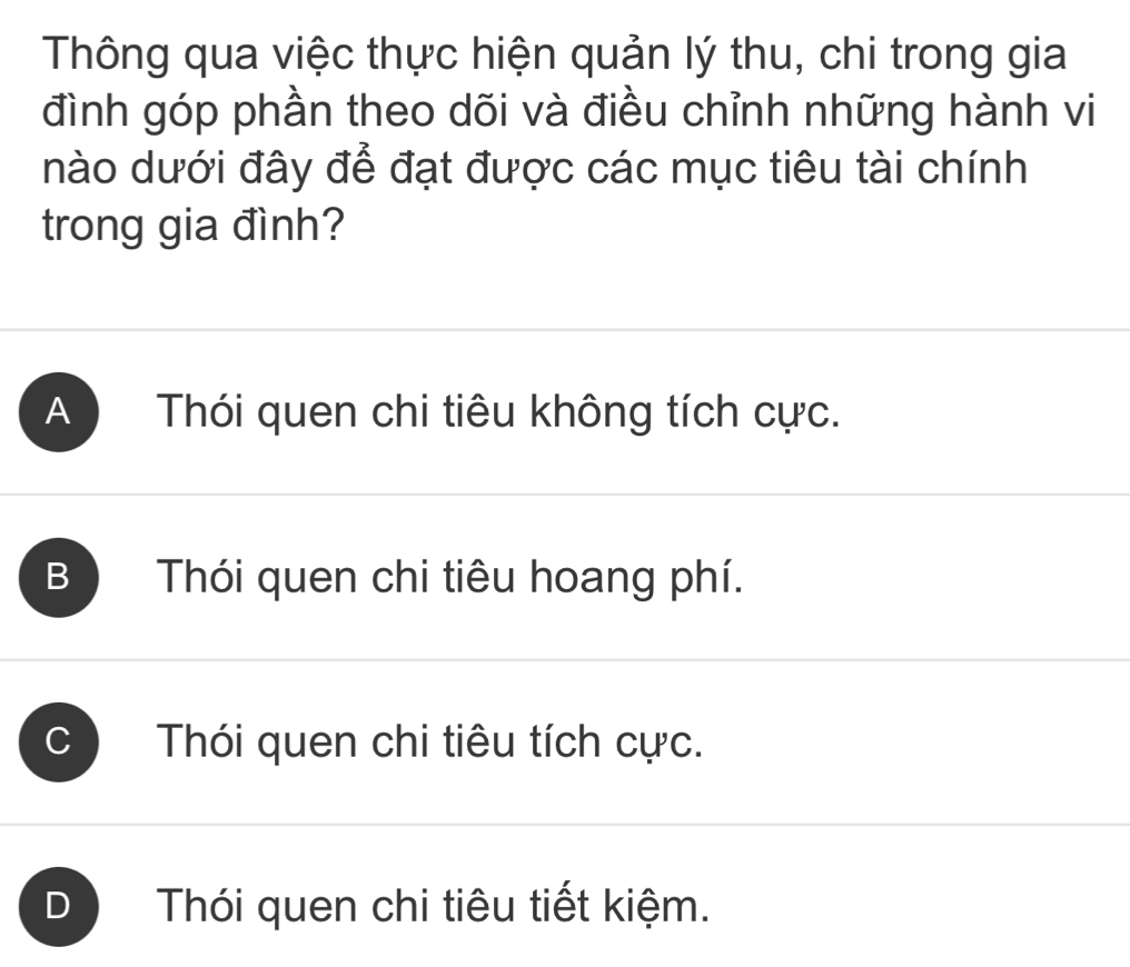 Thông qua việc thực hiện quản lý thu, chi trong gia
đình góp phần theo dõi và điều chỉnh những hành vi
nào dưới đây để đạt được các mục tiêu tài chính
trong gia đình?
A Thói quen chi tiêu không tích cực.
B Thói quen chi tiêu hoang phí.
Thói quen chi tiêu tích cực.
D Thói quen chi tiêu tiết kiệm.