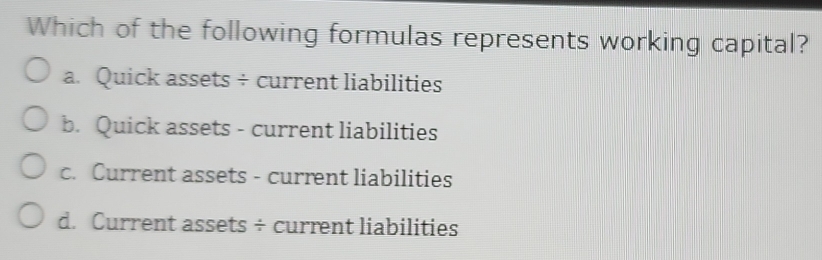 Which of the following formulas represents working capital?
a. Quick assets ÷ current liabilities
b. Quick assets - current liabilities
c. Current assets - current liabilities
d. Current assets ÷ current liabilities