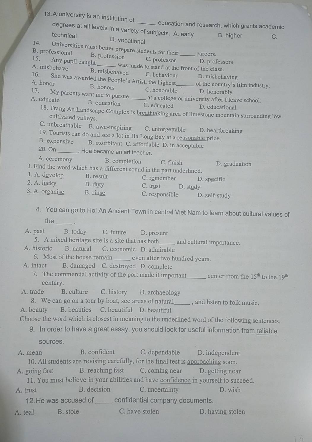 A university is an institution of _education and research, which grants academic
degrees at all levels in a variety of subjects. A. early B. higher C.
technical D. vocational
14. Universities must better prepare students for their careers.
B. professional B. profession C. professor _D. professors
15. Any pupil caught_ was made to stand at the front of the class.
A. misbehave B. misbehaved C. behaviour D. misbehaving
16. She was awarded the People’s Artist, the highest of the country’s film industry.
A. honor B. honors C. honorable_ D. honorably
17. My parents want me to pursue at a college or university after I leave school.
A. educate B. education _C. educated D. educational
18. Trang An Landscape Complex is breathtaking area of limestone mountain surrounding low
cultivated valleys.
C. unbreathable B. awe-inspiring C. unforgettable D. heartbreaking
19. Tourists can do and see a lot in Ha Long Bay at a reasonable price.
B. expensive B. exorbitant C. affordable D. in acceptable
20. On _, Hoa became an art teacher.
A. ceremony B. completion C. finish D. graduation
I. Find the word which has a different sound in the part underlined.
1. A. develop B. result C. remember D. specific
2. A. lucky B. duty C. trust D. study
3. A. organise B. rinse C. responsible D. self-study
4. You can go to Hoi An Ancient Town in central Viet Nam to learn about cultural values of
the _.
A. past B. today C. future D. present
5. A mixed heritage site is a site that has both_ and cultural importance.
A. historic B. natural C. economic D. admirable
6. Most of the house remain _even after two hundred years.
A. intact B. damaged C. destroyed D. complete
7. The commercial activity of the port made it important_ center from the 15^(th) to the 19^(th)
century.
A. trade B. culture C. history D. archaeology
8. We can go on a tour by boat, see areas of natural_ , and listen to folk music.
A. beauty B. beauties C. beautiful D. beautiful
Choose the word which is closest in meaning to the underlined word of the following sentences.
9. In order to have a great essay, you should look for useful information from reliable
sources.
A. mean B. confident C. dependable D. independent
10. All students are revising carefully, for the final test is approaching soon.
A. going fast B. reaching fast C. coming near D. getting near
11. You must believe in your abilities and have confidence in yourself to succeed.
A. trust B. decision C. uncertainty D. wish
12. He was accused of_ confidential company documents.
A. teal B. stole C. have stolen D. having stolen